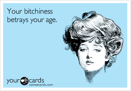 Your bitchiness betrays your age.