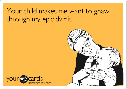 Your child makes me want to gnaw through my epididymis