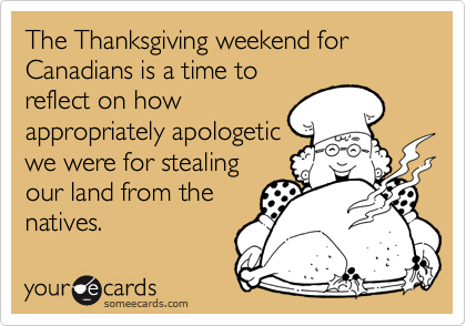 The Thanksgiving weekend for Canadians is a time to
reflect on how
appropriately apologetic
we were for stealing
our land from the
natives.