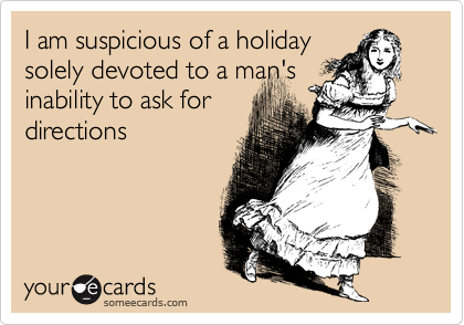 I am suspicious of a holiday
solely devoted to a man's
inability to ask for
directions