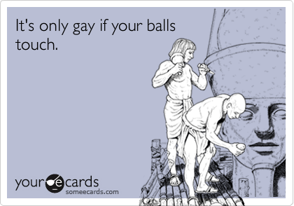 It's only gay if your balls 
touch.