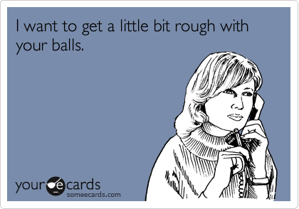 I want to get a little bit rough with your balls.