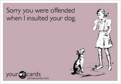 Sorry you were offended
when I insulted your dog.
