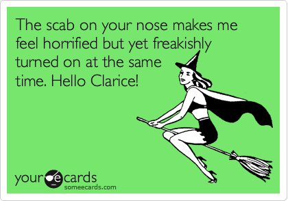 The scab on your nose makes me feel horrified but yet freakishly
turned on at the same
time. Hello Clarice! 