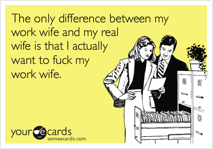 The only difference between my work wife and my real
wife is that I actually
want to fuck my
work wife.