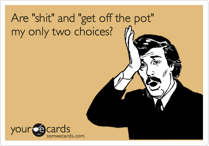 Are "shit" and "get off the pot" 
my only two choices?