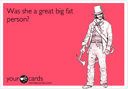 Was she a great big fat
person?