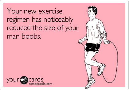 Your new exerciseregimen has noticeablyreduced the size of yourman boobs.