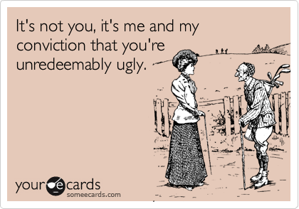 It's not you, it's me and my conviction that you're
unredeemably ugly.