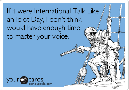 If it were International Talk Like
an Idiot Day, I don't think I
would have enough time
to master your voice.