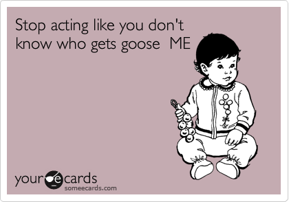 Stop acting like you don't
know who gets goose  ME

