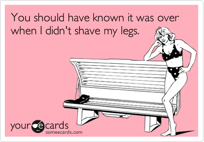 You should have known it was over when I didn't shave my legs.