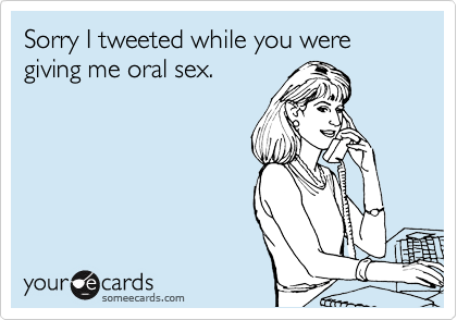 Sorry I tweeted while you were giving me oral sex.