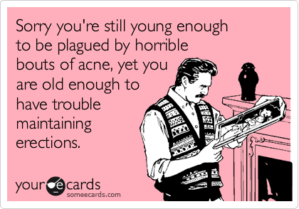 Sorry you're still young enough 
to be plagued by horrible 
bouts of acne, yet you
are old enough to
have trouble
maintaining
erections.