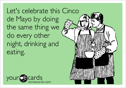Let's celebrate this Cinco
de Mayo by doing
the same thing we
do every other
night, drinking and
eating.