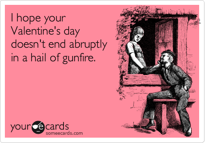 I hope your
Valentine's day
doesn't end abruptly
in a hail of gunfire.