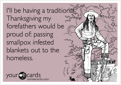 I'll be having a traditional
Thanksgiving my
forefathers would be
proud of: passing
smallpox infested
blankets out to the
homeless.