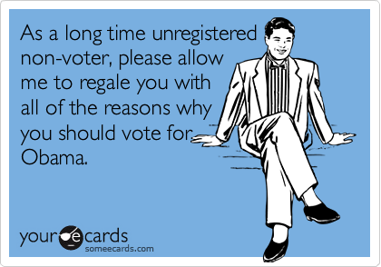 As a long time unregistered
non-voter, please allow
me to regale you with
all of the reasons why
you should vote for
Obama.