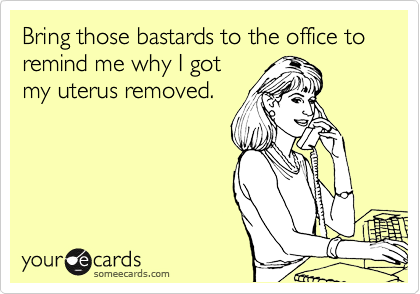 Bring those bastards to the office to remind me why I got
my uterus removed.