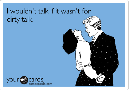 I wouldn't talk if it wasn't for
dirty talk. 