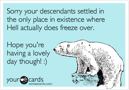 Sorry your descendants settled in the only place in existence where Hell actually does freeze over. Hope you're having a lovelyday though! :)
