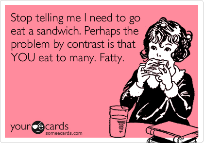 Stop telling me I need to go
eat a sandwich. Perhaps the
problem by contrast is that
YOU eat to many. Fatty.