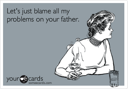Let's just blame all my
problems on your father.