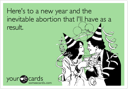 Here's to a new year and the inevitable abortion that I'll have as a result.