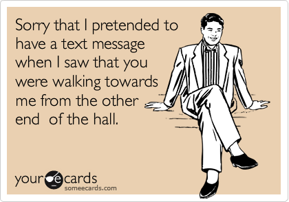 Sorry that I pretended to
have a text message
when I saw that you
were walking towards
me from the other
end  of the hall.