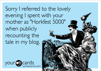 Sorry I referred to the lovely evening I spent with yourmother as "Horkfest 5000"when publiclyrecounting thetale in my blog.