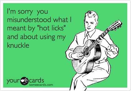 I'm sorry  you
misunderstood what I
meant by "hot licks"
and about using my
knuckle
