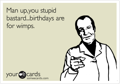 Man up,you stupid bastard...birthdays are
for wimps.