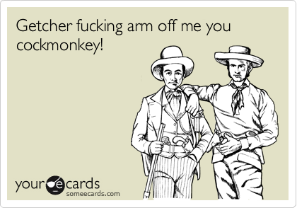 Getcher fucking arm off me you cockmonkey!
