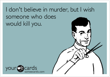 I don't believe in murder, but I wish someone who does
would kill you.