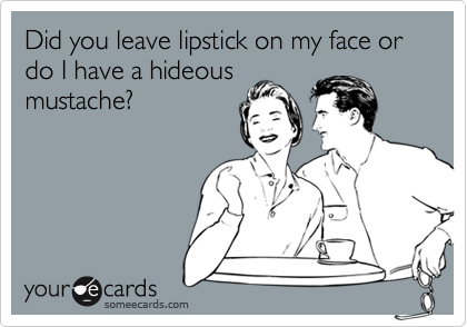 Did you leave lipstick on my face or do I have a hideous
mustache?