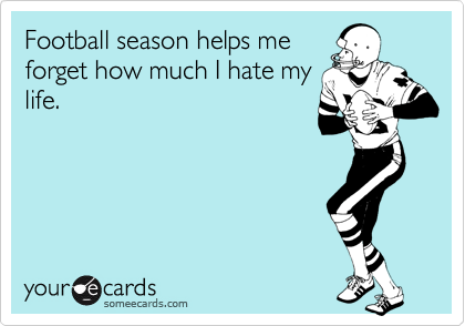 Football season helps me
forget how much I hate my
life.