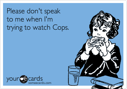 Please don't speak
to me when I'm 
trying to watch Cops.