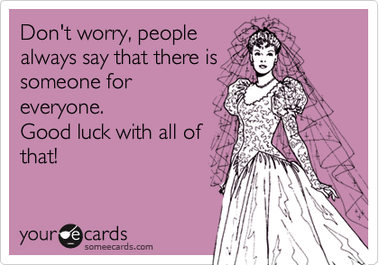 Don't worry, people
always say that there is
someone for
everyone.
Good luck with all of
that!