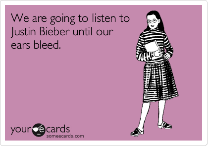 We are going to listen to
Justin Bieber until our
ears bleed.