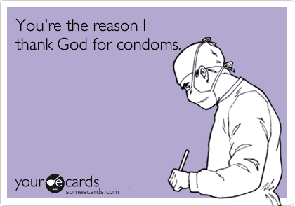 You're the reason I 
thank God for condoms.