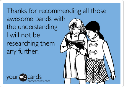 Thanks for recommending all thoseawesome bands withthe understandingI will not beresearching themany further.