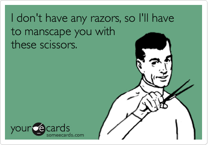 I don't have any razors, so I'll have  to manscape you with
these scissors. 