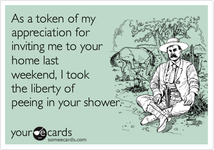 As a token of my
appreciation for
inviting me to your
home last
weekend, I took
the liberty of
peeing in your shower.