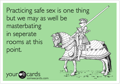 Practicing safe sex is one thing
but we may as well be 
masterbating
in seperate
rooms at this
point.
