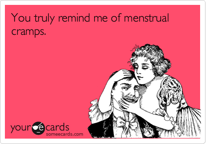 You truly remind me of menstrual cramps.