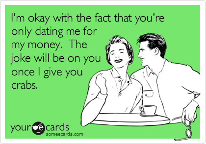 I'm okay with the fact that you're only dating me for
my money.  The
joke will be on you
once I give you
crabs.