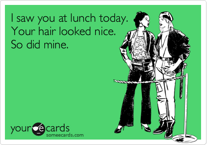 I saw you at lunch today.
Your hair looked nice.
So did mine.