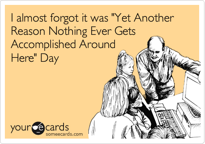 I almost forgot it was "Yet Another Reason Nothing Ever Gets
Accomplished Around
Here" Day