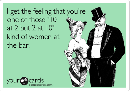 I get the feeling that you're
one of those "10
at 2 but 2 at 10"
kind of women at
the bar.