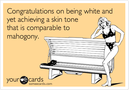 Congratulations on being white and yet achieving a skin tone
that is comparable to 
mahogony.